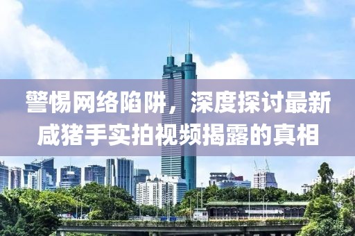 警惕網(wǎng)絡(luò)陷阱，深度探討最新咸豬手實(shí)拍視頻揭露的真相
