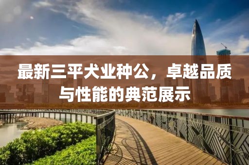 最新三平犬業(yè)種公，卓越品質與性能的典范展示