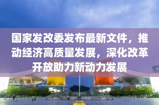 國家發(fā)改委發(fā)布最新文件，推動經(jīng)濟高質(zhì)量發(fā)展，深化改革開放助力新動力發(fā)展