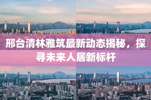 邢臺(tái)清林雅筑最新動(dòng)態(tài)揭秘，探尋未來人居新標(biāo)桿