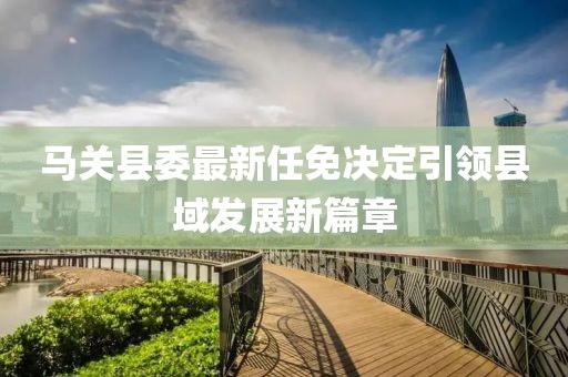 馬關(guān)縣委最新任免決定引領(lǐng)縣域發(fā)展新篇章