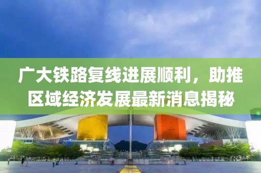 廣大鐵路復線進展順利，助推區(qū)域經(jīng)濟發(fā)展最新消息揭秘