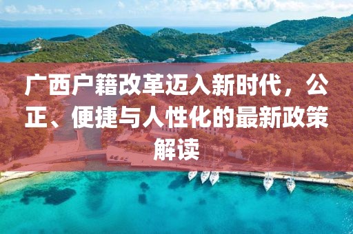 廣西戶籍改革邁入新時(shí)代，公正、便捷與人性化的最新政策解讀
