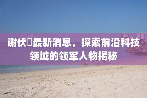 謝伏曕最新消息，探索前沿科技領(lǐng)域的領(lǐng)軍人物揭秘