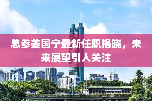 總參姜國寧最新任職揭曉，未來展望引人關(guān)注