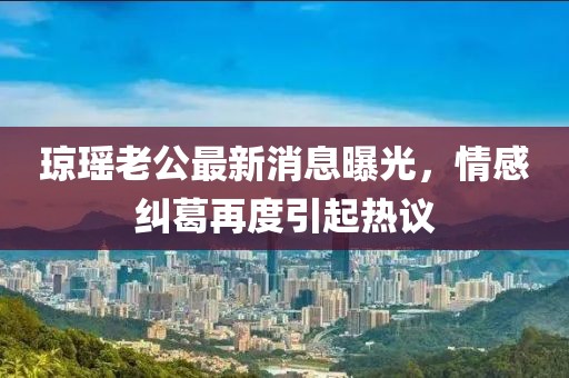瓊瑤老公最新消息曝光，情感糾葛再度引起熱議