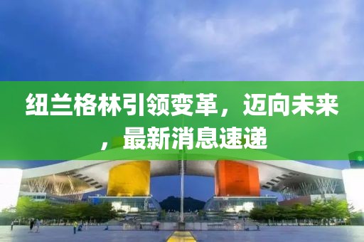 紐蘭格林引領(lǐng)變革，邁向未來，最新消息速遞