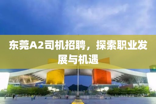 東莞A2司機(jī)招聘，探索職業(yè)發(fā)展與機(jī)遇