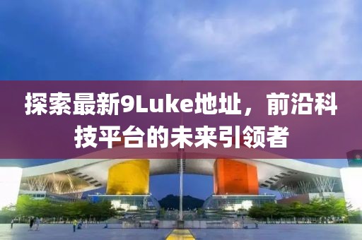 探索最新9Luke地址，前沿科技平臺的未來引領(lǐng)者