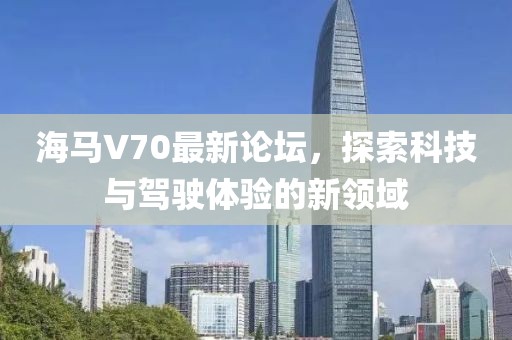 海馬V70最新論壇，探索科技與駕駛體驗的新領(lǐng)域
