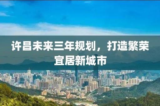 許昌未來(lái)三年規(guī)劃，打造繁榮宜居新城市
