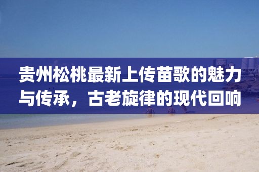 貴州松桃最新上傳苗歌的魅力與傳承，古老旋律的現(xiàn)代回響