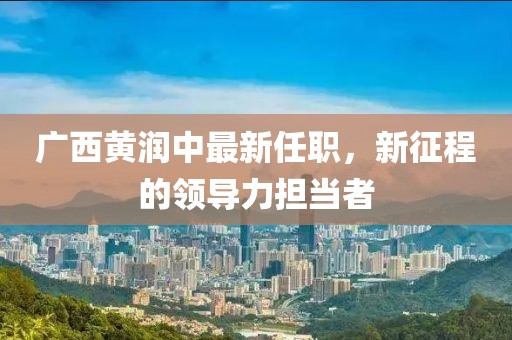 廣西黃潤(rùn)中最新任職，新征程的領(lǐng)導(dǎo)力擔(dān)當(dāng)者