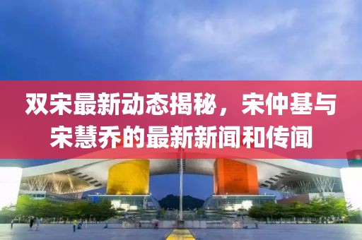 雙宋最新動(dòng)態(tài)揭秘，宋仲基與宋慧喬的最新新聞和傳聞