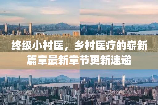 終級小村醫(yī)，鄉(xiāng)村醫(yī)療的嶄新篇章最新章節(jié)更新速遞