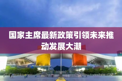 國(guó)家主席最新政策引領(lǐng)未來(lái)推動(dòng)發(fā)展大潮