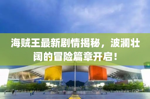 海賊王最新劇情揭秘，波瀾壯闊的冒險篇章開啟！
