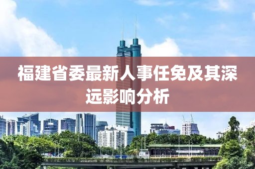福建省委最新人事任免及其深遠(yuǎn)影響分析