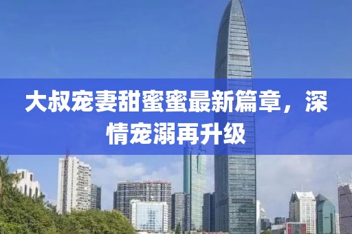 大叔寵妻甜蜜蜜最新篇章，深情寵溺再升級