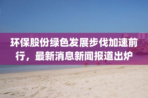 環(huán)保股份綠色發(fā)展步伐加速前行，最新消息新聞報道出爐