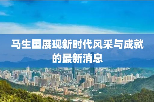馬生國(guó)展現(xiàn)新時(shí)代風(fēng)采與成就的最新消息