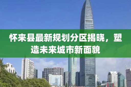 懷來縣最新規(guī)劃分區(qū)揭曉，塑造未來城市新面貌