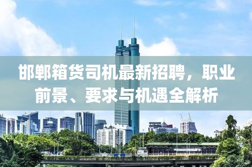邯鄲箱貨司機(jī)最新招聘，職業(yè)前景、要求與機(jī)遇全解析