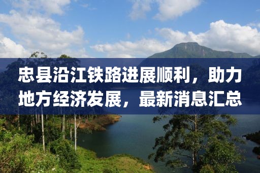 忠縣沿江鐵路進展順利，助力地方經(jīng)濟發(fā)展，最新消息匯總