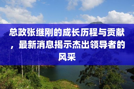 總政張繼剛的成長(zhǎng)歷程與貢獻(xiàn)，最新消息揭示杰出領(lǐng)導(dǎo)者的風(fēng)采
