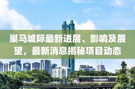 巢馬城際最新進展、影響及展望，最新消息揭秘項目動態(tài)