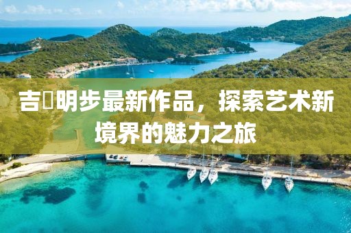 吉沢明步最新作品，探索藝術(shù)新境界的魅力之旅