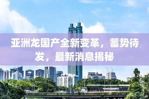 亞洲龍國產(chǎn)全新變革，蓄勢待發(fā)，最新消息揭秘