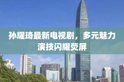 孫耀琦最新電視劇，多元魅力演技閃耀熒屏
