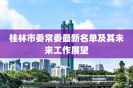 桂林市委常委最新名單及其未來(lái)工作展望