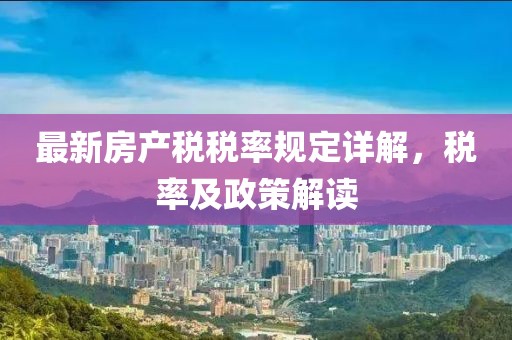 最新房產(chǎn)稅稅率規(guī)定詳解，稅率及政策解讀
