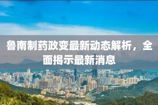 魯南制藥政變最新動態(tài)解析，全面揭示最新消息