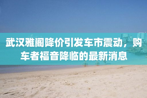 武漢雅閣降價(jià)引發(fā)車市震動(dòng)，購(gòu)車者福音降臨的最新消息