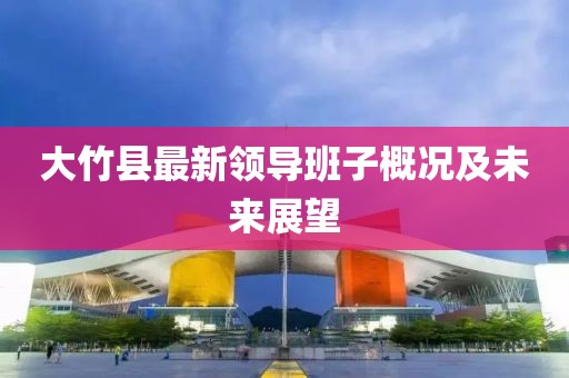 大竹縣最新領(lǐng)導(dǎo)班子概況及未來(lái)展望