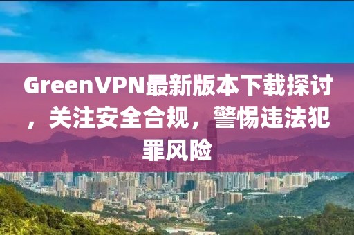 GreenVPN最新版本下載探討，關(guān)注安全合規(guī)，警惕違法犯罪風(fēng)險
