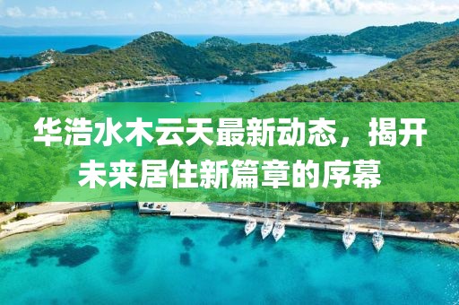 華浩水木云天最新動(dòng)態(tài)，揭開未來居住新篇章的序幕