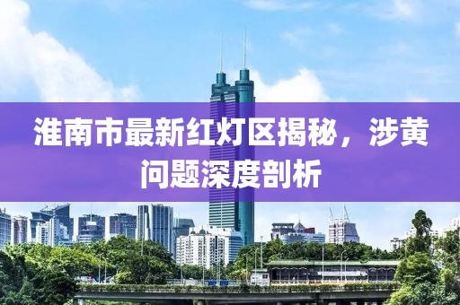 淮南市最新紅燈區(qū)揭秘，涉黃問題深度剖析