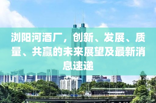 瀏陽(yáng)河酒廠，創(chuàng)新、發(fā)展、質(zhì)量、共贏的未來(lái)展望及最新消息速遞