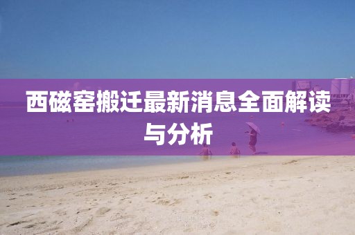 西磁窯搬遷最新消息全面解讀與分析