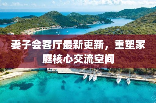 妻子會(huì)客廳最新更新，重塑家庭核心交流空間