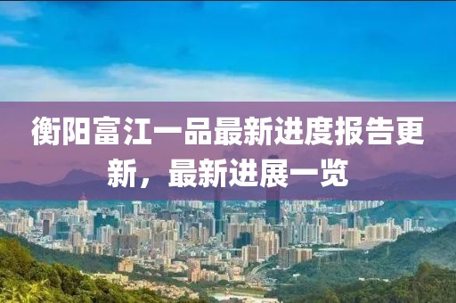 衡陽富江一品最新進(jìn)度報(bào)告更新，最新進(jìn)展一覽