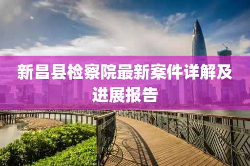 新昌縣檢察院最新案件詳解及進(jìn)展報(bào)告
