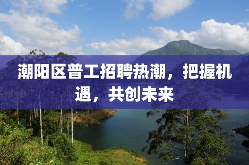 潮陽區(qū)普工招聘熱潮，把握機遇，共創(chuàng)未來