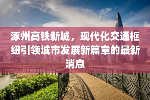 涿州高鐵新城，現(xiàn)代化交通樞紐引領(lǐng)城市發(fā)展新篇章的最新消息