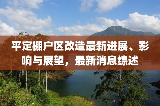 平定棚戶區(qū)改造最新進展、影響與展望，最新消息綜述