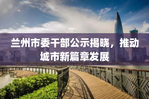 蘭州市委干部公示揭曉，推動城市新篇章發(fā)展